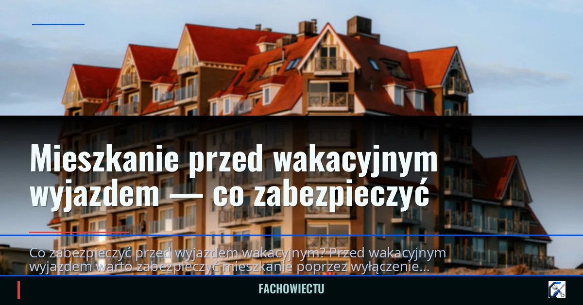 Mieszkanie przed wakacyjnym wyjazdem — co zabezpieczyć